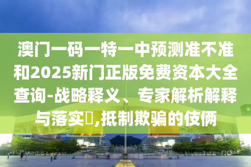 澳門一碼一特一中預測準不準和2025新門正版免費資本大全查詢-戰略釋義、專家解析解釋與落實?,抵制欺騙的伎倆